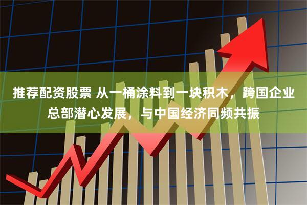 推荐配资股票 从一桶涂料到一块积木，跨国企业总部潜心发展，与中国经济同频共振