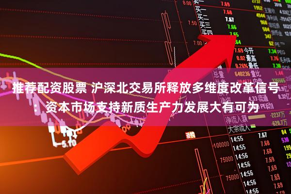 推荐配资股票 沪深北交易所释放多维度改革信号：资本市场支持新质生产力发展大有可为