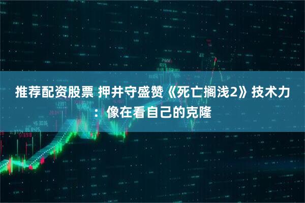推荐配资股票 押井守盛赞《死亡搁浅2》技术力：像在看自己的克隆
