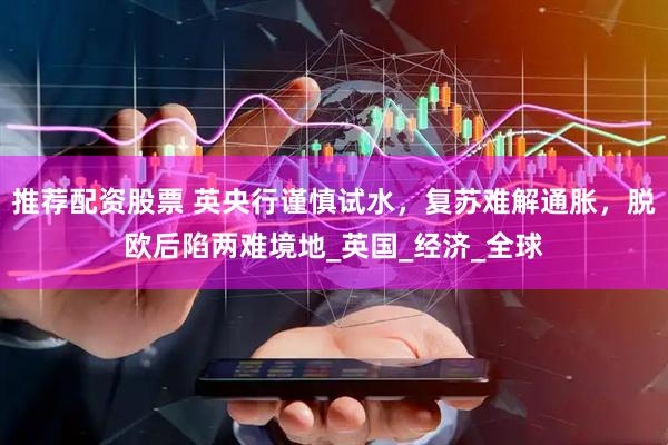 推荐配资股票 英央行谨慎试水，复苏难解通胀，脱欧后陷两难境地_英国_经济_全球