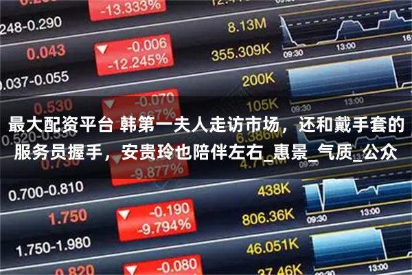 最大配资平台 韩第一夫人走访市场，还和戴手套的服务员握手，安贵玲也陪伴左右_惠景_气质_公众