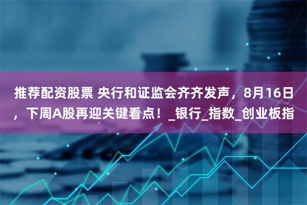 推荐配资股票 央行和证监会齐齐发声，8月16日，下周A股再迎关键看点！_银行_指数_创业板指