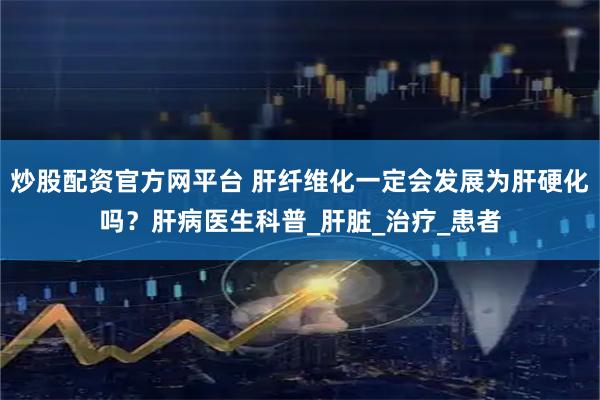 炒股配资官方网平台 肝纤维化一定会发展为肝硬化吗？肝病医生科普_肝脏_治疗_患者