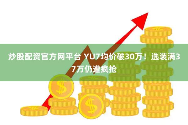 炒股配资官方网平台 YU7均价破30万！选装满37万仍遭疯抢