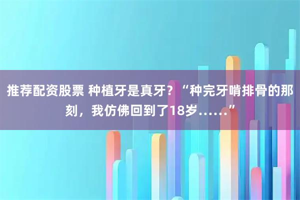 推荐配资股票 种植牙是真牙？“种完牙啃排骨的那刻，我仿佛回到了18岁……”