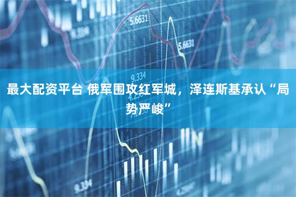 最大配资平台 俄军围攻红军城，泽连斯基承认“局势严峻”