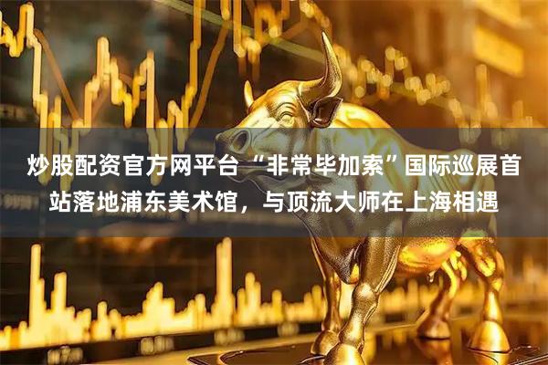 炒股配资官方网平台 “非常毕加索”国际巡展首站落地浦东美术馆，与顶流大师在上海相遇