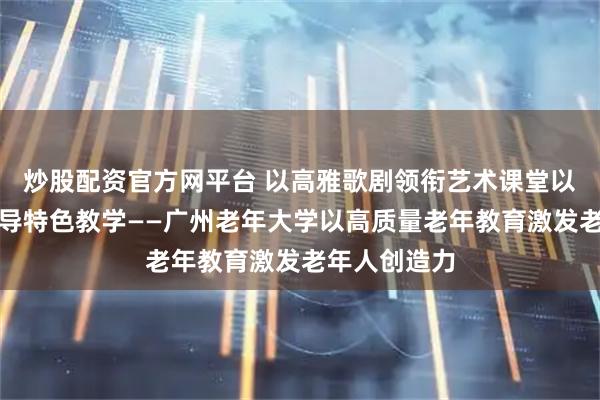 炒股配资官方网平台 以高雅歌剧领衔艺术课堂以银龄需求引导特色教学——广州老年大学以高质量老年教育激发老年人创造力